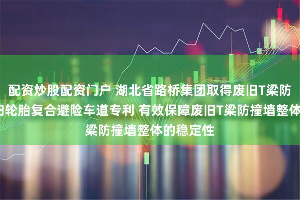 配资炒股配资门户 湖北省路桥集团取得废旧T梁防撞墙-废旧轮胎复合避险车道专利 有效保障废旧T梁防撞墙整体的稳定性