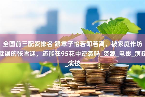 全国前三配资排名 跟章子怡若即若离，被家庭作坊耽误的张雪迎，还能在95花中逆袭吗_资源_电影_演技