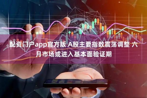 配资门户app官方版 A股主要指数震荡调整 六月市场或进入基本面验证期