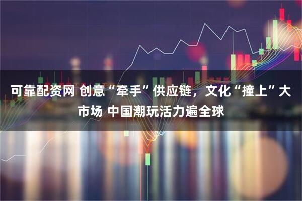 可靠配资网 创意“牵手”供应链，文化“撞上”大市场 中国潮玩活力遍全球