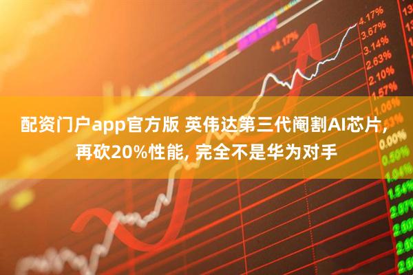 配资门户app官方版 英伟达第三代阉割AI芯片, 再砍20%性能, 完全不是华为对手