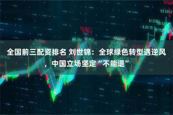 全国前三配资排名 刘世锦：全球绿色转型遇逆风，中国立场坚定“不能退”