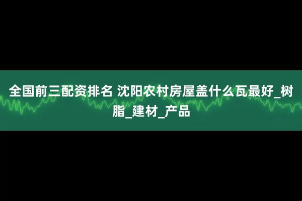 全国前三配资排名 沈阳农村房屋盖什么瓦最好_树脂_建材_产品