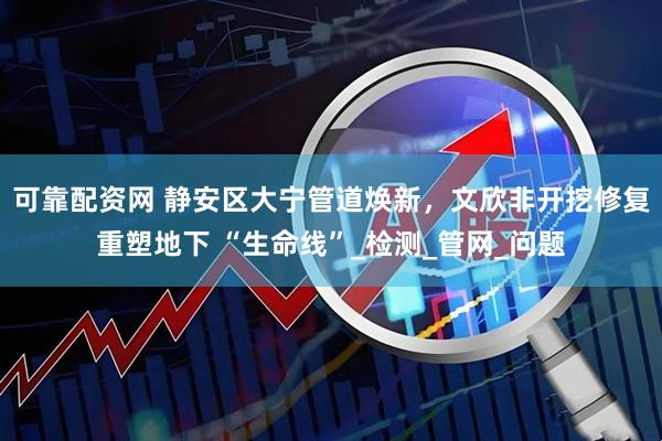 可靠配资网 静安区大宁管道焕新，文欣非开挖修复重塑地下 “生命线”_检测_管网_问题
