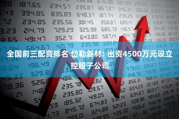 全国前三配资排名 岱勒新材: 出资4500万元设立控股子公司