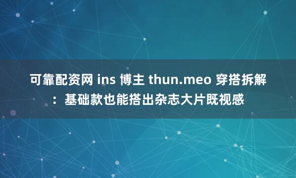 可靠配资网 ins 博主 thun.meo 穿搭拆解：基础款也能搭出杂志大片既视感