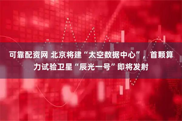 可靠配资网 北京将建“太空数据中心”，首颗算力试验卫星“辰光一号”即将发射