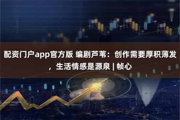 配资门户app官方版 编剧芦苇：创作需要厚积薄发，生活情感是源泉 | 帧心