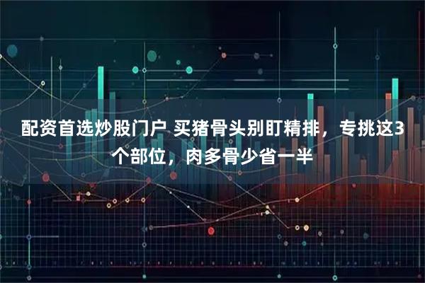 配资首选炒股门户 买猪骨头别盯精排，专挑这3个部位，肉多骨少省一半