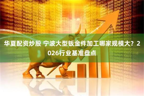 华夏配资炒股 宁波大型钣金件加工哪家规模大？2026行业基准盘点