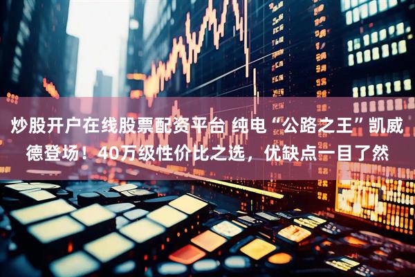 炒股开户在线股票配资平台 纯电“公路之王”凯威德登场！40万级性价比之选，优缺点一目了然