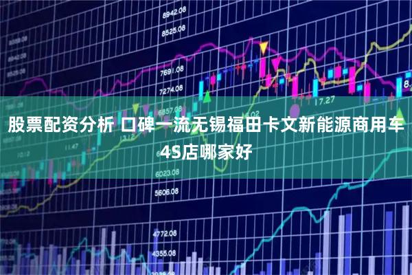 股票配资分析 口碑一流无锡福田卡文新能源商用车4S店哪家好