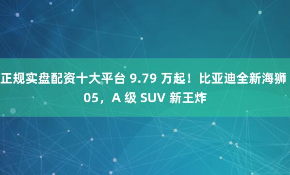 正规实盘配资十大平台 9.79 万起！比亚迪全新海狮 05，A 级 SUV 新王炸