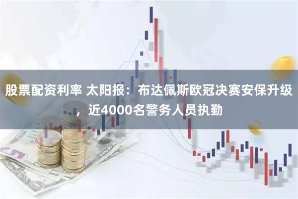 股票配资利率 太阳报：布达佩斯欧冠决赛安保升级，近4000名警务人员执勤