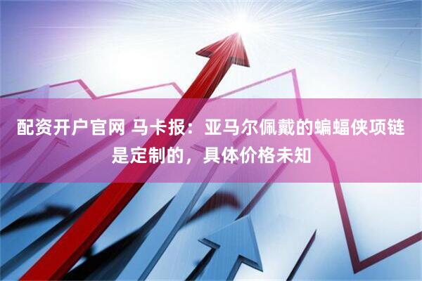 配资开户官网 马卡报：亚马尔佩戴的蝙蝠侠项链是定制的，具体价格未知
