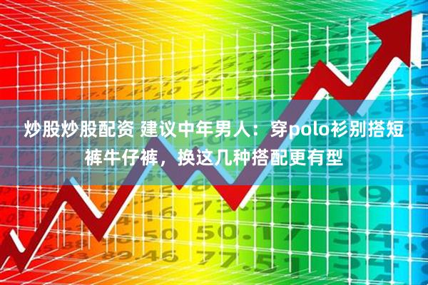 炒股炒股配资 建议中年男人：穿polo衫别搭短裤牛仔裤，换这几种搭配更有型